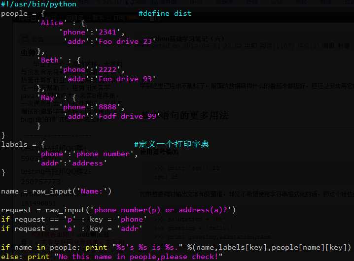 计算机生成了可选文字: #l/usr/bin/python
people=｛一
‘Alice‘:{
,phone
"addr
},
,Beth‘:{
,phone
.addr
#definedist
2341
r00
drive23
．创‘日
},
，何ay
2222
FOO
城目喇
drive93
．愁、
:{
ohone
.addr
8888
Fodf
、声几
drive99
}
labels
}
..，电，贬一一厂
={
,phone‘:‘phonenumber
"addr‘:‘address"
＃定义一个打印字典
}
、气
，、
name=raw--input("Name:.)
request=
ifrequest
ifrequest
raw
侧
一一一一
_input(
,p‘:
,a.:
"phone
nunlber(p)
,phonet
,addr‘
Or
%5。
address(a)?")
key
key
ifnamein
else:print
people:print
s%515
,,%(name,labels[key],people[name][key])
‘一IJothisname
u%s
in
people,pleasecheck。”