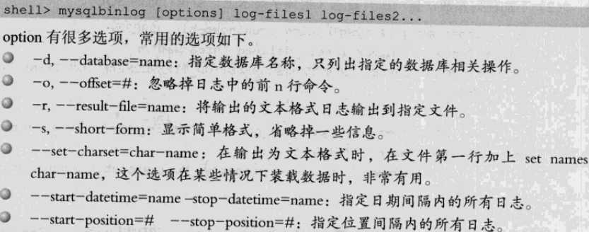 计算机生成了可选文字: shell>mysqlbinlog[options]109一filesl109一filesZ…
oPtion有很多选项，常用的选项如下。
J一d，一database=name：指定数据库名称，只列出指定的数据库相关操作。
J一。，一o爪et=#：忽略掉日志中的前。行命令。
。一r，一roult一血二name：将愉出的文本格式日志愉出到指定文件。
。一s，一由ort一form：显示简单格式，省略掉一些信息。
J一set一charset二char一nanle：在输出为文本格式时，在丈件第一行加上，et
char一name，这个选项在某些情况下装载数据时，非常有用。
。一，tart一da,e,in,e=name弓top一dsteonle=name：指定日期I‘e1隔内的所有日志。
J一‘tart一po、ition==＃一stop一po,ition=#：指定位置J‘q隔内的所有日志
n之nles