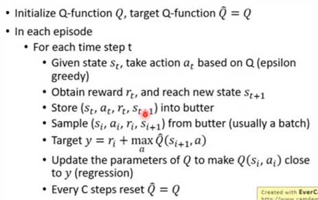 • Initialize Q-function Q, target Q-function Q = Q  • In each episode  • For each time step t  • Given state St, take action at based on Q (epsilon  greedy)  • Obtain reward rt, and reach new state st+l  • Store (st, at, rt, st 61) into butter  • Sample (Si, q, h, Si+l) from butter (usually a batch)  • Target y = ri + max  • Update the parameters of Q to make Q(Si, at) close  to y (regression)  • Every C steps reset Q = Q